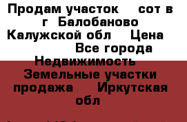 Продам участок 12 сот в г. Балобаново Калужской обл. › Цена ­ 850 000 - Все города Недвижимость » Земельные участки продажа   . Иркутская обл.